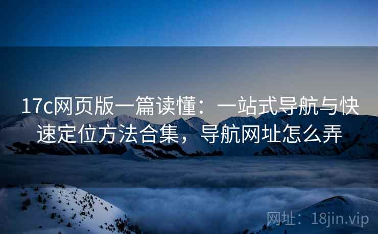 17c网页版一篇读懂：一站式导航与快速定位方法合集，导航网址怎么弄  第1张