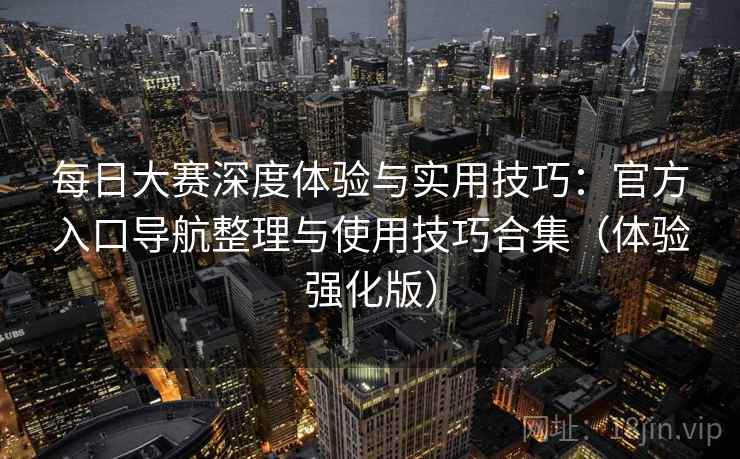 每日大赛深度体验与实用技巧：官方入口导航整理与使用技巧合集（体验强化版）