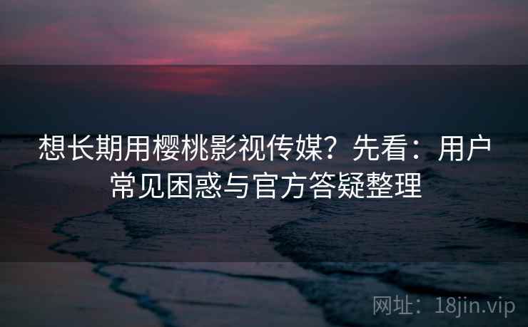 想长期用樱桃影视传媒？先看：用户常见困惑与官方答疑整理