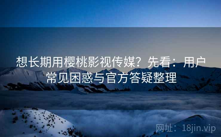 想长期用樱桃影视传媒？先看：用户常见困惑与官方答疑整理